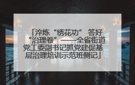 淬炼“绣花功” 答好“治理卷”——全省街道党工委副书记抓党建促基层治理培训示范班侧记