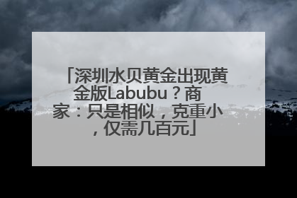 深圳水贝黄金出现黄金版Labubu？商家：只是相似，克重小，仅需几百元