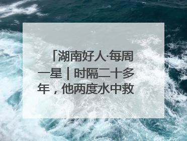 湖南好人·每周一星｜时隔二十多年，他两度水中救起同一人
