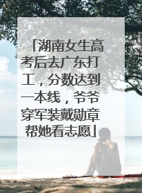 湖南女生高考后去广东打工，分数达到一本线，爷爷穿军装戴勋章帮她看志愿