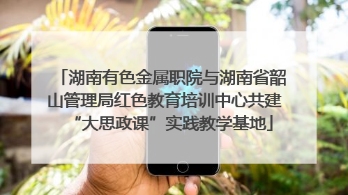 湖南有色金属职院与湖南省韶山管理局红色教育培训中心共建“大思政课”实践教学基地