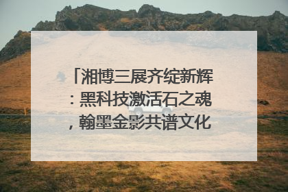 湘博三展齐绽新辉：黑科技激活石之魂，翰墨金影共谱文化遗产日华章