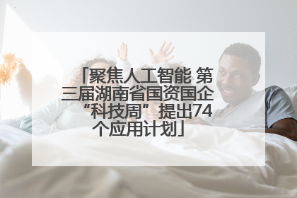 聚焦人工智能 第三届湖南省国资国企“科技周”提出74个应用计划