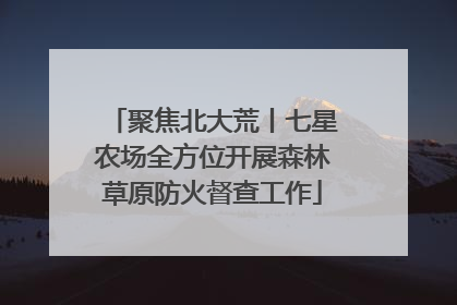 聚焦北大荒丨七星农场全方位开展森林草原防火督查工作