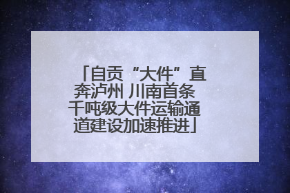 自贡“大件”直奔泸州 川南首条千吨级大件运输通道建设加速推进