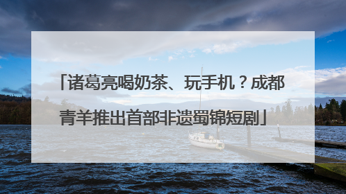 诸葛亮喝奶茶、玩手机？成都青羊推出首部非遗蜀锦短剧