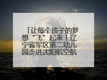 让每个孩子的梦想“飞”起来丨辽宁省军区第二幼儿园走进沈阳航空航天大学开展爱国主义教育