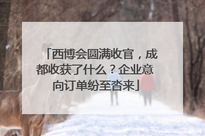 西博会圆满收官，成都收获了什么？企业意向订单纷至沓来