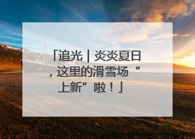 追光｜炎炎夏日，这里的滑雪场“上新”啦！