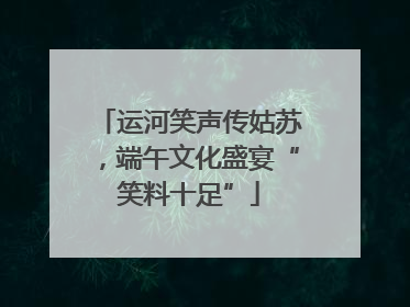 运河笑声传姑苏，端午文化盛宴“笑料十足”