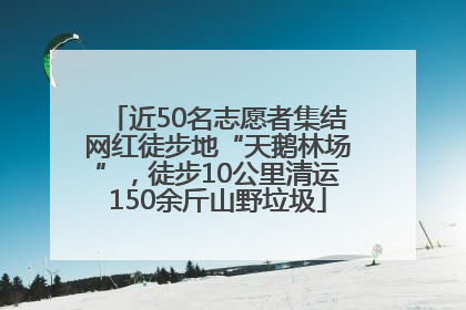 近50名志愿者集结网红徒步地“天鹅林场”，徒步10公里清运150余斤山野垃圾