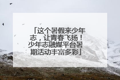 这个暑假来少年志，让青春飞扬！少年志融媒平台暑期活动丰富多彩