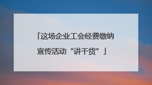 这场企业工会经费缴纳宣传活动“讲干货”