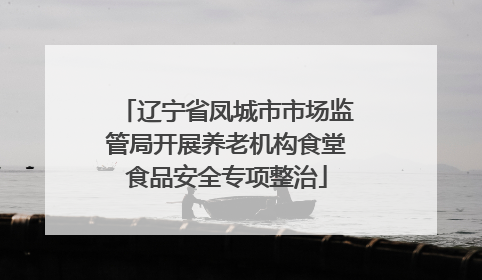 辽宁省凤城市市场监管局开展养老机构食堂食品安全专项整治