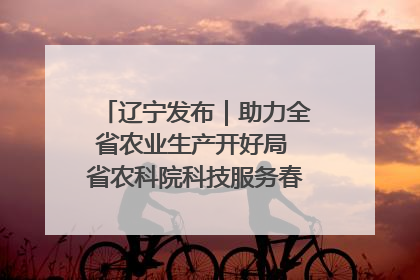 辽宁发布｜助力全省农业生产开好局 省农科院科技服务春耕备耕成效显著