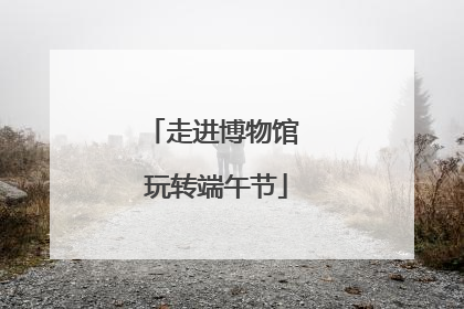 走进博物馆 玩转端午节
