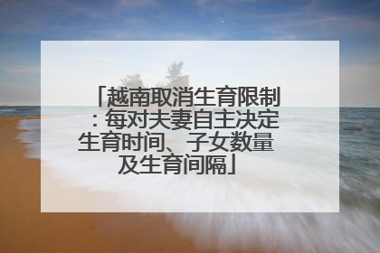 越南取消生育限制：每对夫妻自主决定生育时间、子女数量及生育间隔