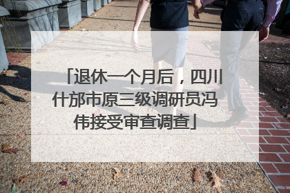 退休一个月后，四川什邡市原三级调研员冯伟接受审查调查