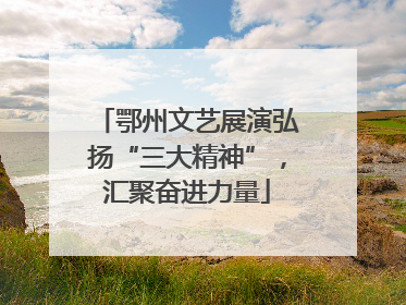 鄂州文艺展演弘扬“三大精神”，汇聚奋进力量