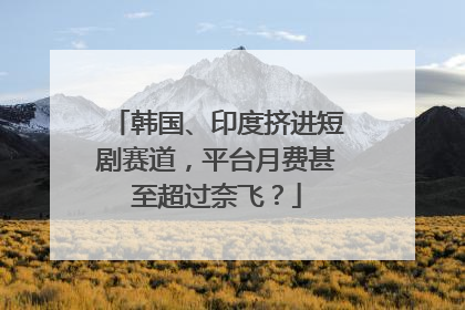 韩国、印度挤进短剧赛道，平台月费甚至超过奈飞？
