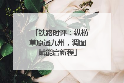 铁路时评：纵横草原通九州，调图赋能启新程