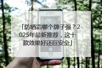防晒霜哪个牌子强？2025年最新推荐，这十款效果好还巨安全