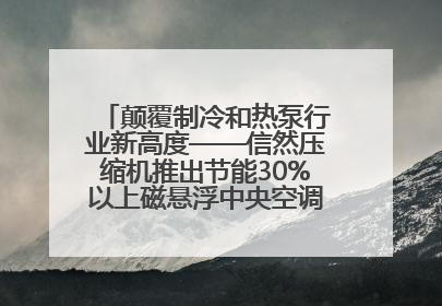颠覆制冷和热泵行业新高度——信然压缩机推出节能30%以上磁悬浮中央空调和磁悬浮热泵
