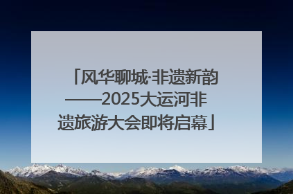 风华聊城·非遗新韵——2025大运河非遗旅游大会即将启幕