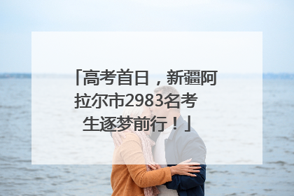 高考首日，新疆阿拉尔市2983名考生逐梦前行！