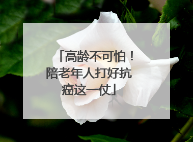 高龄不可怕！陪老年人打好抗癌这一仗