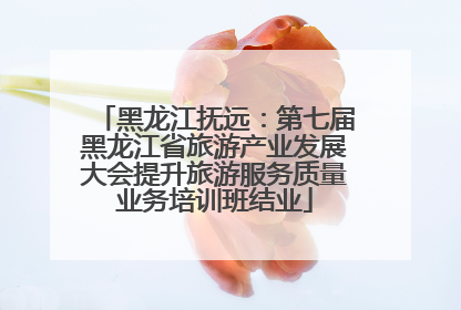 黑龙江抚远：第七届黑龙江省旅游产业发展大会提升旅游服务质量业务培训班结业
