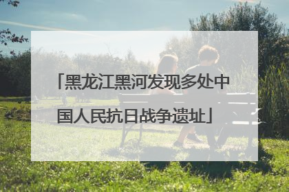 黑龙江黑河发现多处中国人民抗日战争遗址