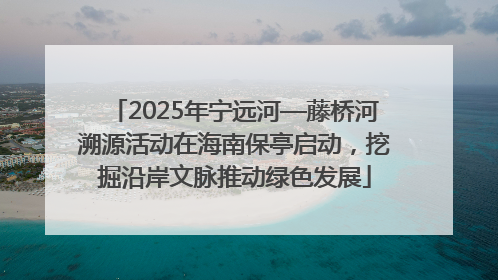2025年宁远河—藤桥河溯源活动在海南保亭启动，挖掘沿岸文脉推动绿色发展