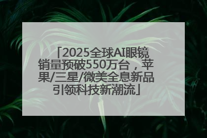 2025全球AI眼镜销量预破550万台，苹果/三星/微美全息新品引领科技新潮流