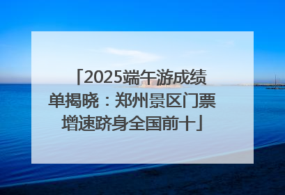 2025端午游成绩单揭晓：郑州景区门票增速跻身全国前十