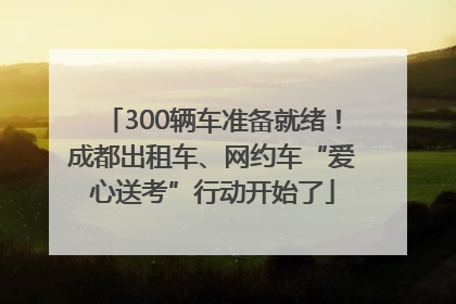 300辆车准备就绪！成都出租车、网约车“爱心送考”行动开始了