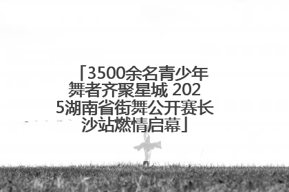 3500余名青少年舞者齐聚星城 2025湖南省街舞公开赛长沙站燃情启幕