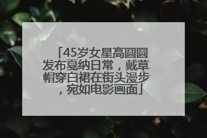45岁女星高圆圆发布戛纳日常，戴草帽穿白裙在街头漫步，宛如电影画面