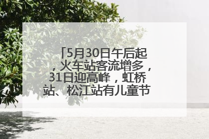5月30日午后起，火车站客流增多，31日迎高峰，虹桥站、松江站有儿童节和端午亲子活动