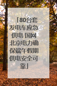 80台套发电车应急供电 国网北京电力确保端午假期供电安全可靠