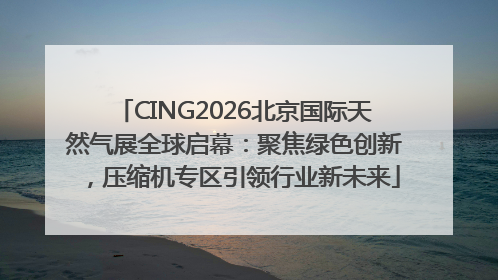 CING2026北京国际天然气展全球启幕：聚焦绿色创新，压缩机专区引领行业新未来