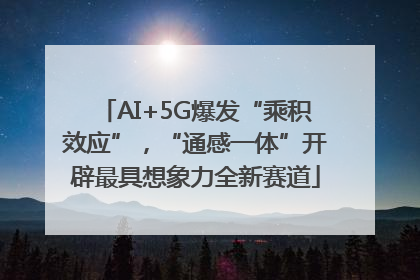 AI+5G爆发“乘积效应”，“通感一体”开辟最具想象力全新赛道