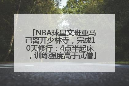 NBA球星文班亚马已离开少林寺，完成10天修行：4点半起床，训练强度高于武僧
